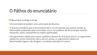 O Páthos do enunciatário
O Eu sempre se dirige a um tu;
 O enunciatário é também uma construção do discurso;
 É preciso considerar que o enunciatário não é um ser passivo, que apenas recebe as
informações produzidas pelo enunciador, mas é um produtor do discurso que constrói,
interpreta, avalia, compartilha ou rejeita significações.
 Os argumentos válidos para certos auditórios deixam de sê-lo para outros; os argumentos
válidos em certos momentos não o são em outros; os argumentos válidos em
determinados lugares não atingem o resultado esperado em outros.
 