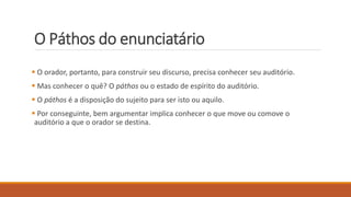 O Páthos do enunciatário
 O orador, portanto, para construir seu discurso, precisa conhecer seu auditório.
 Mas conhecer o quê? O páthos ou o estado de espírito do auditório.
 O páthos é a disposição do sujeito para ser isto ou aquilo.
 Por conseguinte, bem argumentar implica conhecer o que move ou comove o
auditório a que o orador se destina.
 