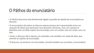 O Páthos do enunciatário
 A eficácia discursiva está diretamente ligada à questão da adesão do enunciatário ao
discurso.
 O enunciatário não adere ao discurso apenas porque ele é apresentado como um
conjunto de ideias que expressam seus possíveis interesses, mas, sim, porque se
identifica com um dado sujeito da enunciação, com um caráter, com um corpo, com um
tom.
 Assim, o discurso não é apenas um conteúdo, mas também um modo de dizer, que
constrói os sujeitos da enunciação.
 O discurso, ao construir um enunciador, constrói também seu correlato, o enunciatário.
 