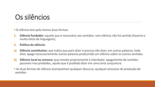 Os silêncios
 O silêncio tem pelo menos duas formas:
1. Silêncio fundador: aquele que é necessário aos sentidos: sem silêncio não há sentido (haveria o
muito cheio de linguagem);
2. Política do silêncio:
a) Silêncio constitutivo: que indica que para dizer é preciso não dizer, em outras palavras, todo
dizer apaga necessariamente outras palavras produzindo um silêncio sobre os outros sentidos.
b) Silêncio local ou censura: que remete propriamente à interdição: apagamento de sentidos
possíveis mas proibidos, aquilo que é proibido dizer em uma certa conjuntura.
 As duas formas de silêncio acompanham qualquer discurso, qualquer processo de produção de
sentidos.
 