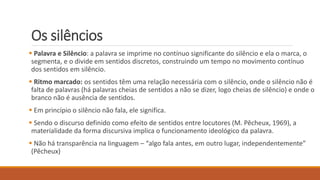 Os silêncios
 Palavra e Silêncio: a palavra se imprime no contínuo significante do silêncio e ela o marca, o
segmenta, e o divide em sentidos discretos, construindo um tempo no movimento contínuo
dos sentidos em silêncio.
 Ritmo marcado: os sentidos têm uma relação necessária com o silêncio, onde o silêncio não é
falta de palavras (há palavras cheias de sentidos a não se dizer, logo cheias de silêncio) e onde o
branco não é ausência de sentidos.
 Em princípio o silêncio não fala, ele significa.
 Sendo o discurso definido como efeito de sentidos entre locutores (M. Pêcheux, 1969), a
materialidade da forma discursiva implica o funcionamento ideológico da palavra.
 Não há transparência na linguagem – “algo fala antes, em outro lugar, independentemente”
(Pêcheux)
 