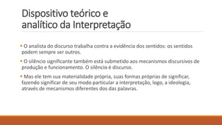 Dispositivo teórico e
analítico da Interpretação
 O analista do discurso trabalha contra a evidência dos sentidos: os sentidos
podem sempre ser outros.
 O silêncio significante também está submetido aos mecanismos discursivos de
produção e funcionamento. O silêncio é discurso.
 Mas ele tem sua materialidade própria, suas formas próprias de significar,
fazendo significar de seu modo particular a interpretação, logo, a ideologia,
através de mecanismos diferentes dos das palavras.
 