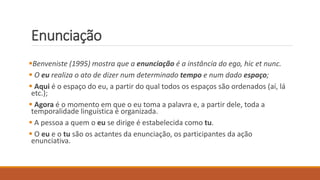 Enunciação
Benveniste (1995) mostra que a enunciação é a instância do ego, hic et nunc.
 O eu realiza o ato de dizer num determinado tempo e num dado espaço;
 Aqui é o espaço do eu, a partir do qual todos os espaços são ordenados (aí, lá
etc.);
 Agora é o momento em que o eu toma a palavra e, a partir dele, toda a
temporalidade linguística é organizada.
 A pessoa a quem o eu se dirige é estabelecida como tu.
 O eu e o tu são os actantes da enunciação, os participantes da ação
enunciativa.
 