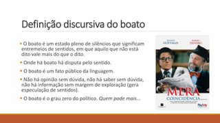 Definição discursiva do boato
 O boato é um estado pleno de silêncios que significam
entremeios de sentidos, em que aquilo que não está
dito vale mais do que o dito.
 Onde há boato há disputa pelo sentido.
 O boato é um fato público da linguagem.
 Não há opinião sem dúvida, não há saber sem dúvida,
não há informação sem margem de exploração (gera
especulação de sentidos).
 O boato é o grau zero do político. Quem pode mais...
 