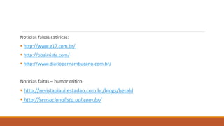 Notícias falsas satíricas:
 http://www.g17.com.br/
 http://obairrista.com/
 http://www.diariopernambucano.com.br/
Notícias faltas – humor crítico
 http://revistapiaui.estadao.com.br/blogs/herald
 http://sensacionalista.uol.com.br/
 