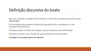Definição discursiva do boato
 No caso do boato, a relação entre o já-dito e o não-dito se apresenta sob a forma do
“diz-se-que”.
 A formulação deve produzir o efeito de separação entre o verdadeiro e o não
verdadeiro (burburinho).
 O boato produz um efeito de verdade a partir de palavras não confirmadas.
 No boato, já texto, mas a função do autor permanece no anonimato.
 O boato é um estado pleno de silêncios.
 
