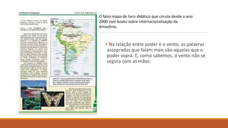 O falso mapa de livro didático que circula desde o ano
2000 com boato sobre internacionalização da
Amazônia.
 Na relação entre poder e o vento, as palavras
assopradas que falam mais são aquelas que o
poder sopra. E, como sabemos, o vento não se
segura com as mãos.
 