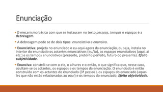 Enunciação
 O mecanismo básico com que se instauram no texto pessoas, tempos e espaços é a
debreagem.
 A debreagem pode se de dois tipos: enunciativa e enunciva.
 Enunciativa: projeta no enunciado o eu-aqui-agora da enunciação, ou seja, instala no
interior do enunciado os actantes enunciativos (eu/tu), os espaços enunciativos (aqui, aí
etc.) e os tempos enunciativos (presente, pretérito perfeito, futuro do presente). Efeito
subjetividade.
 Enunciva: constrói-se com o ele, o alhures e o então, o que significa que, nesse caso,
ocultam-se os actantes, os espaços e os tempos da enunciação. O enunciado é então
construído com os actantes do enunciado (3ª pessoa), os espaços do enunciado (aque-
les que não estão relacionados ao aqui) e os tempos do enunciado. Efeito objetividade.
 