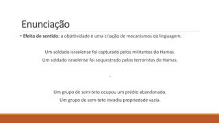 Enunciação
 Efeito de sentido: a objetividade é uma criação de mecanismos da linguagem.
Um soldado israelense foi capturado pelos militantes do Hamas.
Um soldado israelense foi sequestrado pelos terroristas do Hamas.
-
Um grupo de sem-teto ocupou um prédio abandonado.
Um grupo de sem-teto invadiu propriedade vazia.
 