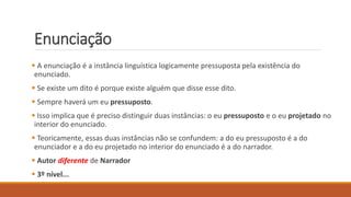 Enunciação
 A enunciação é a instância linguística logicamente pressuposta pela existência do
enunciado.
 Se existe um dito é porque existe alguém que disse esse dito.
 Sempre haverá um eu pressuposto.
 Isso implica que é preciso distinguir duas instâncias: o eu pressuposto e o eu projetado no
interior do enunciado.
 Teoricamente, essas duas instâncias não se confundem: a do eu pressuposto é a do
enunciador e a do eu projetado no interior do enunciado é a do narrador.
 Autor diferente de Narrador
 3º nível...
 