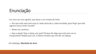 Enunciação
Era uma vez uma agulha, que disse a um novelo de linha:
— Por que está você com esse ar, toda cheia de si, toda enrolada, para fingir que vale
alguma cousa neste mundo?
— Deixe-me, senhora.
— Que a deixe? Que a deixe, por quê? Porque lhe digo que está com um ar
insuportável? Repito que sim, e falarei sempre que me der na cabeça.
Um Apólogo, Machado de Assis
 