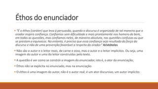 Éthos do enunciador
 “É o éthos (caráter) que leva à persuasão, quando o discurso é organizado de tal maneira que o
orador inspira confiança. Confiamos sem dificuldade e mais prontamente nos homens de bem,
em todas as questões, mas confiamos neles, de maneira absoluta, nas questões confusas ou que
se prestam a equívocos. No entanto, é preciso que essa confiança seja resultado da força do
discurso e não de uma prevenção favorável a respeito do orador.” Aristóteles
 Não são o autor e o leitor reais, de carne e osso, mas o autor e o leitor implícitos. Ou seja, uma
imagem do autor e uma do leitor construídas pelo texto.
 A questão é ver como se constrói a imagem do enunciador, isto é, o ator da enunciação;
 Éthos não se explicita no enunciado, mas na enunciação.
 O éthos é uma imagem do autor, não é o autor real; é um ator discursivo, um autor implícito.
 