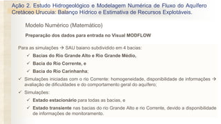 Modelo Numérico (Matemático)
Para as simulações → SAU baiano subdividido em 4 bacias:
✓ Bacias do Rio Grande Alto e Rio Grande Médio,
✓ Bacia do Rio Corrente, e
✓ Bacia do Rio Carinhanha;
✓ Simulações iniciadas com o rio Corrente: homogeneidade, disponibilidade de informações →
avaliação de dificuldades e do comportamento geral do aquífero;
✓ Simulações:
✓ Estado estacionário para todas as bacias, e
✓ Estado transiente nas bacias do rio Grande Alto e rio Corrente, devido a disponibilidade
de informações de monitoramento.
Preparação dos dados para entrada no Visual MODFLOW
Ação 2. Estudo Hidrogeológico e Modelagem Numérica de Fluxo do Aquífero
Cretáceo Urucuia: Balanço Hídrico e Estimativa de Recursos Explotáveis.
 