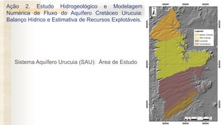 Sistema Aquífero Urucuia (SAU): Área de Estudo
Ação 2. Estudo Hidrogeológico e Modelagem
Numérica de Fluxo do Aquífero Cretáceo Urucuia:
Balanço Hídrico e Estimativa de Recursos Explotáveis.
 