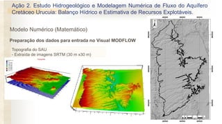 Topografia do SAU
- Extraída de imagens SRTM (30 m x30 m)
Ação 2. Estudo Hidrogeológico e Modelagem Numérica de Fluxo do Aquífero
Cretáceo Urucuia: Balanço Hídrico e Estimativa de Recursos Explotáveis.
Preparação dos dados para entrada no Visual MODFLOW
Modelo Numérico (Matemático)
 