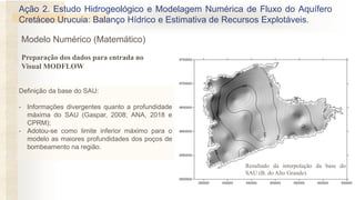 Definição da base do SAU:
- Informações divergentes quanto a profundidade
máxima do SAU (Gaspar, 2008; ANA, 2018 e
CPRM);
- Adotou-se como limite inferior máximo para o
modelo as maiores profundidades dos poços de
bombeamento na região.
Resultado da interpolação da base do
SAU (B. do Alto Grande).
Preparação dos dados para entrada no
Visual MODFLOW
Ação 2. Estudo Hidrogeológico e Modelagem Numérica de Fluxo do Aquífero
Cretáceo Urucuia: Balanço Hídrico e Estimativa de Recursos Explotáveis.
Modelo Numérico (Matemático)
 