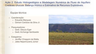 Ação 2. Estudo Hidrogeológico e Modelagem Numérica de Fluxo do Aquífero
Cretáceo Urucuia: Balanço Hídrico e Estimativa de Recursos Explotáveis.
o Coordenação:
o Eduardo Marques
o Gerson Cardoso da Silva Jr.
o Pesquisadores:
o Geól. Glauco Eger
o Geól. Archange Ilambwetsi
o Estagiários:
o Jeniffer Chiappini da Matta
o Jales Nepomuceno Júnior
Equipe técnica:
 