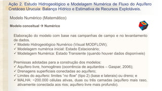 Elaboração do modelo com base nas campanhas de campo e no levantamento
de dados.
✓ Modelo Hidrogeológico Numérico (Visual MODFLOW);
✓ Modelagem numérica inicial: Estado Estacionário;
✓ Modelagem Numérica: Estado Transiente (quando houver dados disponíveis)
Premissas adotadas para a construção dos modelos:
✓ Aquífero livre, homogêneo (ocorrência de aquitardos – Gaspar, 2006);
✓ Drenagens superficiais conectadas ao aquífero;
✓ Limites do aquífero: limites “no flow” (tipo 2) (base e laterais) ou dreno; e
✓ MALHA: ~200.000 células ativas, duas ou três camadas (aquífero mais raso,
ativamente conectada aos rios; aquífero livre mais profundo).
Ação 2. Estudo Hidrogeológico e Modelagem Numérica de Fluxo do Aquífero
Cretáceo Urucuia: Balanço Hídrico e Estimativa de Recursos Explotáveis.
Modelo conceitual → Numérico
Modelo Numérico (Matemático)
 