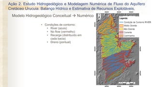 • Condições de contorno:
• River (azuis)
• No flow (vermelho)
• Recarga (distribuído em
cada bacia)
• Dreno (pontual)
Ação 2. Estudo Hidrogeológico e Modelagem Numérica de Fluxo do Aquífero
Cretáceo Urucuia: Balanço Hídrico e Estimativa de Recursos Explotáveis.
Modelo Hidrogeológico Conceitual → Numérico
 