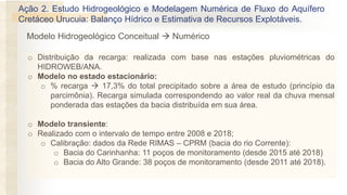 o Distribuição da recarga: realizada com base nas estações pluviométricas do
HIDROWEB/ANA.
o Modelo no estado estacionário:
o % recarga → 17,3% do total precipitado sobre a área de estudo (princípio da
parcimônia). Recarga simulada correspondendo ao valor real da chuva mensal
ponderada das estações da bacia distribuída em sua área.
o Modelo transiente:
o Realizado com o intervalo de tempo entre 2008 e 2018;
o Calibração: dados da Rede RIMAS – CPRM (bacia do rio Corrente):
o Bacia do Carinhanha: 11 poços de monitoramento (desde 2015 até 2018)
o Bacia do Alto Grande: 38 poços de monitoramento (desde 2011 até 2018).
Ação 2. Estudo Hidrogeológico e Modelagem Numérica de Fluxo do Aquífero
Cretáceo Urucuia: Balanço Hídrico e Estimativa de Recursos Explotáveis.
Modelo Hidrogeológico Conceitual → Numérico
 