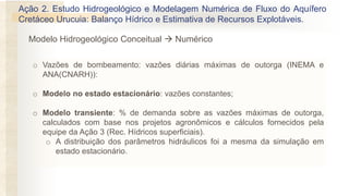 o Vazões de bombeamento: vazões diárias máximas de outorga (INEMA e
ANA(CNARH)):
o Modelo no estado estacionário: vazões constantes;
o Modelo transiente: % de demanda sobre as vazões máximas de outorga,
calculados com base nos projetos agronômicos e cálculos fornecidos pela
equipe da Ação 3 (Rec. Hídricos superficiais).
o A distribuição dos parâmetros hidráulicos foi a mesma da simulação em
estado estacionário.
Modelo Hidrogeológico Conceitual → Numérico
Ação 2. Estudo Hidrogeológico e Modelagem Numérica de Fluxo do Aquífero
Cretáceo Urucuia: Balanço Hídrico e Estimativa de Recursos Explotáveis.
 