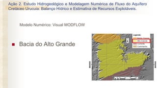 ◼ Bacia do Alto Grande
Modelo Numérico: Visual MODFLOW
Ação 2. Estudo Hidrogeológico e Modelagem Numérica de Fluxo do Aquífero
Cretáceo Urucuia: Balanço Hídrico e Estimativa de Recursos Explotáveis.
 