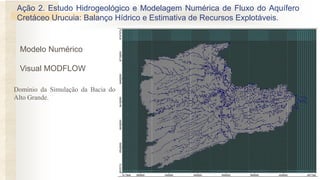 Modelo Numérico
Visual MODFLOW
Domínio da Simulação da Bacia do
Alto Grande.
Ação 2. Estudo Hidrogeológico e Modelagem Numérica de Fluxo do Aquífero
Cretáceo Urucuia: Balanço Hídrico e Estimativa de Recursos Explotáveis.
 