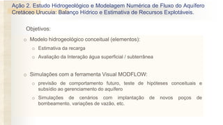 Objetivos:
Ação 2. Estudo Hidrogeológico e Modelagem Numérica de Fluxo do Aquífero
Cretáceo Urucuia: Balanço Hídrico e Estimativa de Recursos Explotáveis.
o Modelo hidrogeológico conceitual (elementos):
o Estimativa da recarga
o Avaliação da Interação água superficial / subterrânea
o Simulações com a ferramenta Visual MODFLOW:
o previsão de comportamento futuro, teste de hipóteses conceituais e
subsídio ao gerenciamento do aquífero
o Simulações de cenários com implantação de novos poços de
bombeamento, variações de vazão, etc.
 