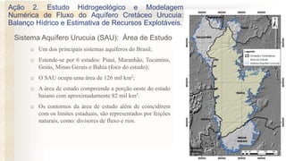 o Um dos principais sistemas aquíferos do Brasil;
o Estende-se por 6 estados: Piauí, Maranhão, Tocantins,
Goiás, Minas Gerais e Bahia (foco do estudo);
o O SAU ocupa uma área de 126 mil km2;
o A área de estudo compreende a porção oeste do estado
baiano com aproximadamente 82 mil km2.
o Os contornos da área de estudo além de coincidirem
com os limites estaduais, são representados por feições
naturais, como: divisores de fluxo e rios.
Ação 2. Estudo Hidrogeológico e Modelagem
Numérica de Fluxo do Aquífero Cretáceo Urucuia:
Balanço Hídrico e Estimativa de Recursos Explotáveis.
Sistema Aquífero Urucuia (SAU): Área de Estudo
 