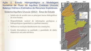 o Subdivisão de acordo com as principais bacias hidrográficas
do oeste baiano;
o Disponibilidade variável de informações geológicas e
hidrogeológicas (quantitativa e qualitativamente);
o Melhora na resolução/detalhamento das simulações;
o Grande discrepância na qualidade e quantidade de dados
disponíveis em cada sub-bacia.
Sistema Aquífero Urucuia (SAU): Área de Estudo
Ação 2. Estudo Hidrogeológico e Modelagem
Numérica de Fluxo do Aquífero Cretáceo Urucuia:
Balanço Hídrico e Estimativa de Recursos Explotáveis.
 