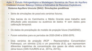 Ação 2. Estudo Hidrogeológico e Modelagem Numérica de Fluxo do Aquífero
Cretáceo Urucuia: Balanço Hídrico e Estimativa de Recursos Explotáveis.
Sistema Aquífero Urucuia (SAU): Simulações preditivas
• Série de simulações de possíveis cenários futuros;
• Nas bacias do rio Carinhanha e Médio Grande esse trabalho será
dificultado pela escassez ou ausência de dados → sem dados para
calibração temporal;
• Os dados de precipitação do modelo de projeção futura (HadGEM2);
• Foram extraídos para os períodos de 2020-2040 e 2050-2070;
• Dois cenários de projeção (RCP - Representative Concentration
Pathways), um otimista (2.6) e um pessimista (8.5), que representam
diferentes trajetórias de concentração dos gases de efeito estufa no
clima futuro (VAN VUUREN et al., 2011a, 2011b).
 
