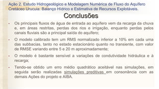 • Os principais fluxos de água de entrada ao aquífero vem da recarga da chuva
e, em áreas restritas, perdas dos rios e irrigação, enquanto perdas pelos
canais fluviais são a principal saída do aquífero;
• O modelo calibrado tem um RMS normalizado inferior a 10% em cada uma
das subbacias, tanto no estado estacionário quanto no transiente, com valor
de RMSE variando entre 5 e 20 m aproximadamente;
• O modelo é bastante sensível a variações de condutividade hidráulica e à
recarga;
• Tendo-se obtido um erro médio quadrático aceitável nas simulações, em
seguida serão realizadas simulações preditivas em consonância com as
demais Ações do projeto e AIBA.
Ação 2. Estudo Hidrogeológico e Modelagem Numérica de Fluxo do Aquífero
Cretáceo Urucuia: Balanço Hídrico e Estimativa de Recursos Explotáveis.
Conclusões
 