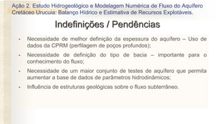 • Necessidade de melhor definição da espessura do aquífero – Uso de
dados da CPRM (perfilagem de poços profundos);
• Necessidade de definição do tipo de bacia – importante para o
conhecimento do fluxo;
• Necessidade de um maior conjunto de testes de aquífero que permita
aumentar a base de dados de parâmetros hidrodinâmicos;
• Influência de estruturas geológicas sobre o fluxo subterrâneo.
Indefinições / Pendências
Ação 2. Estudo Hidrogeológico e Modelagem Numérica de Fluxo do Aquífero
Cretáceo Urucuia: Balanço Hídrico e Estimativa de Recursos Explotáveis.
 