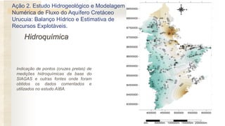 Hidroquímica
Ação 2. Estudo Hidrogeológico e Modelagem
Numérica de Fluxo do Aquífero Cretáceo
Urucuia: Balanço Hídrico e Estimativa de
Recursos Explotáveis.
Indicação de pontos (cruzes pretas) de
medições hidroquímicas da base do
SIAGAS e outras fontes onde foram
obtidos os dados comentados e
utilizados no estudo AIBA.
 