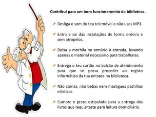 Contribui para um bom funcionamento da biblioteca.
Desliga o som do teu telemóvel e não uses MP3.
Entra e sai das instalações de forma ordeira e
sem atropelos.
Deixa a mochila no armário à entrada, levando
apenas o material necessário para trabalhares.
Entrega o teu cartão no balcão de atendimento
para que se possa proceder ao registo
informático da tua entrada na biblioteca.
Não comas, não bebas nem mastigues pastilhas
elásticas.
Cumpre o prazo estipulado para a entrega dos
livros que requisitaste para leitura domiciliária.
 