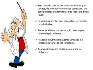 Tem cuidado com os documentos e livros que
utilizas, devolvendo-os em boas condições. Em
caso de perda ou dano terás que repor um título
igual.
Respeita os utentes que necessitam de silêncio
para trabalhar.
Preserva a limpeza e arrumação do espaço e
material que utilizares.
Respeita o número de lugares sentados e a
lotação das várias zonas funcionais.
Acata as indicações dadas pela equipa da
biblioteca.
 