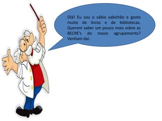 Olá! Eu sou o sábio sabichão e gosto
muito de livros e de bibliotecas.
Querem saber um pouco mais sobre as
BECRE’s do nosso agrupamento?
Venham daí.
 