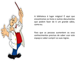A biblioteca é lugar mágico! É aqui que
encontramos os livros e outros documentos
que podem fazer de ti um grande sábio,
como eu.
Para que as pessoas aumentem os seus
conhecimentos precisas de saber usar este
espaço e saber cumprir as suas regras.
 