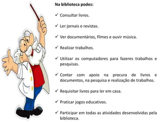 Na biblioteca podes:
 Consultar livros.
 Ler jornais e revistas.
 Ver documentários, filmes e ouvir música.
 Realizar trabalhos.
 Utilizar os computadores para fazeres trabalhos e
pesquisas.
 Contar com apoio na procura de livros e
documentos, na pesquisa e realização de trabalhos.
 Requisitar livros para ler em casa.
 Praticar jogos educativos.
 Participar em todas as atividades desenvolvidas pela
biblioteca.
 