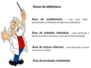 Áreas da biblioteca
Área de acolhimento – local onde estão
concentradas as atividades de apoio aos utilizadores.
Área de trabalho individual – zona destinada a
leitura recreativa, silenciosa e consulta de documentação.
Área de leitura informal - zona destinada a leitura
de jornais e revistas.
Área de produção multimédia
 