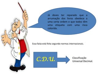 Já deves ter reparado que a
arrumação dos livros obedece a
uma certa ordem e que todos têm
uma etiqueta com uma risca
colorida.
Essa faixa está feita segundo normas internacionais.
C.D.U. Classificação
Universal Decimal.
 