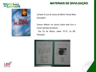 MATERIAIS DE DIVULGAÇÃO Já leste  A Lua de Joana  de Maria Teresa Maia Gonzalez? Vamos reflectir um pouco sobre este livro e trocar opiniões de leitura! Dia 23 de Março, pelas 10:15, na BE. Participa! 
