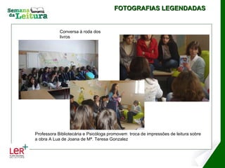 FOTOGRAFIAS LEGENDADAS Apresentação  Uma da personagens Exploração posterior  Como são importantes os livros… Conversa à roda dos livros Professora Bibliotecária e Psicóloga promovem  troca de impressões de leitura sobre a obra A Lua de Joana de Mª. Teresa Gonzalez 