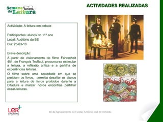 Actividade: A leitura em debate Participantes: alunos do 11º ano Local: Auditório da BE Dia: 26-03-10 Breve descrição:  A partir do visionamento do filme Fahrenheit 451, de François Truffaut, procurou-se estimular a leitura, a reflexão crítica e a partilha de experiências leitoras. O filme sobre uma sociedade em que se proibiam os livros,  permitiu desafiar os alunos para a leitura de livros proibidos durante a Ditadura e marcar novos encontros partilhar essas leituras. ACTIVIDADES REALIZADAS BE do Agrupamento de Escolas António José de Almeida 