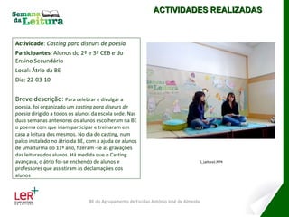 Actividade :  Casting para diseurs de poesia Participantes : Alunos do 2º e 3º CEB e do Ensino Secundário Local: Átrio da BE Dia: 22-03-10 Breve descrição:  Para celebrar e divulgar a poesia, foi organizado um  casting para diseurs de poesia  dirigido a todos os alunos da escola sede. Nas duas semanas anteriores os alunos escolheram na BE o poema com que iriam participar e treinaram em casa a leitura dos mesmos. No dia do casting, num palco instalado no átrio da BE, com a ajuda de alunos de uma turma do 11º ano, fizeram -se as gravações das leituras dos alunos. Há medida que o Casting avançava, o átrio foi-se enchendo de alunos e professores que assistiram às declamações dos alunos ACTIVIDADES REALIZADAS BE do Agrupamento de Escolas António José de Almeida 