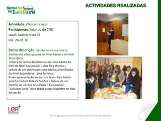 Actividade :  Chá com Livros Participantes : Adultod do CNO Local: Auditório da BE Dia: 24-03-10 Breve descrição:  Sessão de leitura com os adultos dos vários grupos de Nível Básico e de Nível Secundário.   Leitura de contos tradicionais por uma adulta do CNO de Nível Secundário – Ana Rita Martins ; Leitura de um poema por uma adulta já certificada de Nível   Secundário -   Lina Ferreira; Breve apresentação do escritor Jean - Paul Sartre pela formadora Celeste Simões e leitura de um excerto de um dos seus livros “ As Palavras”. “ Chá com livros” para todos os participantes no final da sessão BE do Agrupamento de Escolas António José de Almeida ACTIVIDADES REALIZADAS 