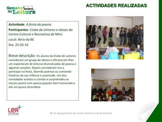 Actividade :  A festa da poesia Participantes : Clube de Leitores e idosos do Centro Cultural e Recreativo de Miro Local: Átrio da BE Dia: 25-03-10 Breve descrição:  Os alunos do Clube de Leitores convidaram um grupo de idosos e ofereceram-lhes um espectáculo de leituras dramatizadas de poesia e algumas canções. Depois convidaram-nos a participar na festa, dizendo poemas ou contando histórias da sua infância e juventude. Um dos convidados aceitou o convite e surpreendeu os nossos jovens com poesia popular bem humorada e até um pouco atrevidota. ACTIVIDADES REALIZADAS BE do Agrupamento de Escolas António José de Almeida 