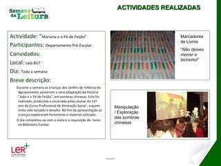 Actividade: “ Mariana e o Pé de Feijão” Participantes:  Departamento Pré-Escolar Convidados: Local:  sala B17 Dia:  Toda a semana Breve descrição: Durante a semana as crianças dos Jardins de Infância do Agrupamento assistiram a uma adaptação da história “João e o Pé de Feijão”, em sombras chinesas. Esta foi realizada, produzida e encenada pelas alunas do 11º ano do Curso Profissional de Animação Social , a quem tinha sido lançado o desafio. No fim da apresentação as crianças exploraram livremente o material utilizado. O dia completou-se com a visita e a requisição de  livros na Biblioteca Escolar. Nome ACTIVIDADES REALIZADAS Marcadores de Livros “ Não deixes morrer o bichinho !” Manipulação/ Exploração das sombras chinesas 