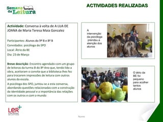 Actividade:  Conversa à volta de A LUA DE JOANA de Maria Teresa Maia Gonzalez  Participantes:  Alunos do 9º B e 8º B Convidados: psicóloga do SPO Local: Átrio da BE Dia: 23 de Março Breve descrição : Encontro agendado com um grupo de leitoras da turma B do 8º Ano que, tendo lido a obra, aceitaram o convite que a biblioteca lhes fez para trocarem impressões de leitura com outros alunos da escola. A psicóloga dos SPO, juntou-se a esta conversa, abordando questões relacionadas com a construção da identidade pessoal e a importância das relações com os outros e com o mundo Nome ACTIVIDADES REALIZADAS A intervenção da psicóloga  prendeu a atenção dos alunos O átrio da BE foi pequeno para acolher tantos alunos 