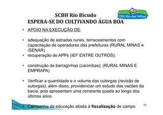SCBH Rio Bicudo
ESPERA-SE DO CULTIVANDO ÁGUA BOA
• APOIO NA EXECUÇÃO DE:
• adequação de estradas rurais, terraceamentos com
capacitação de operadores das prefeituras (RURAL MINAS e
/SENAR)
• recuperação de APPs (IEF ENTRE OUTROS);
15
• recuperação de APPs (IEF ENTRE OUTROS);
• construção de barraginhas (cacimbas); (RURAL MINAS E
EMPRAPA)
• Verificar a quantidade e o volume das outorgas (revisão de
outorgas), além disso, providenciar um estudo das vazões da
bacia, pois apresentam uma constante queda ao longo dos
últimos anos.
• Campanha de educação aliada à fiscalização de campo
 